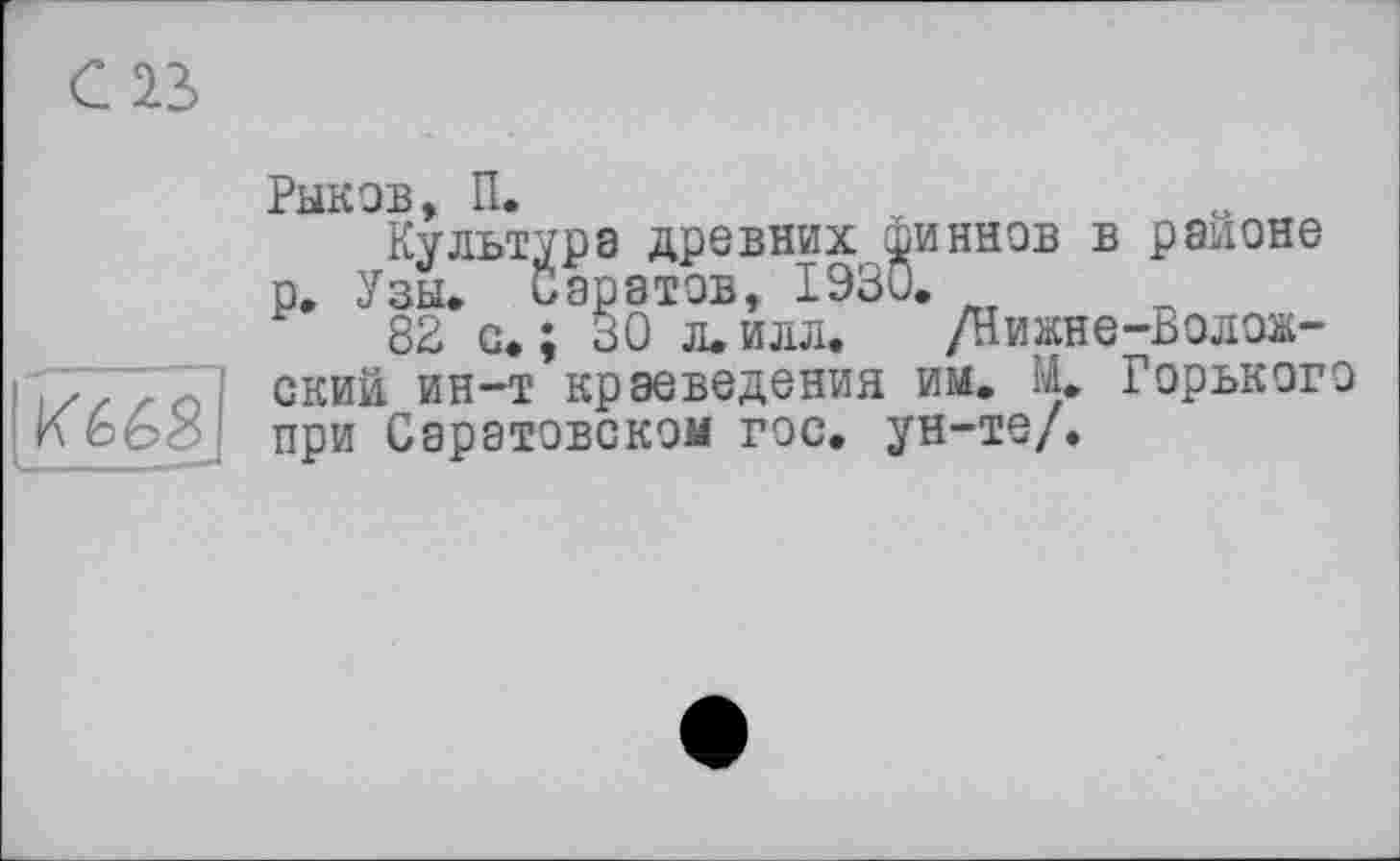 ﻿С1Ъ
И 668
Рыков -?
Культура древних финнов в районе р. Узы. иаратов, 1930.
82 с.; 30 л.илл. /Нижне-Волож-ский ин-т краеведения им. М. Горького при Саратовском гос. ун-те/.